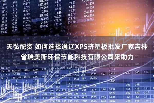 天弘配资 如何选择通辽XPS挤塑板批发厂家吉林省瑞美斯环保节能科技有限公司来助力