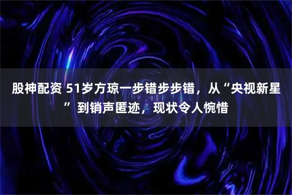 股神配资 51岁方琼一步错步步错,从“央视新星” 到销声匿迹,现状令人惋惜
