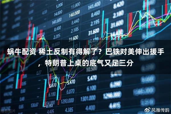 蜗牛配资 稀土反制有得解了？巴铁对美伸出援手，特朗普上桌的底气又足三分