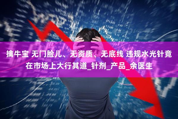 擒牛宝 无门脸儿、无资质、无底线 违规水光针竟在市场上大行其道_针剂_产品_余医生