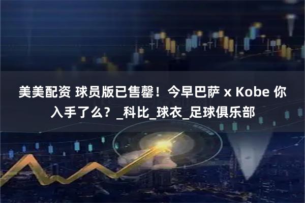 美美配资 球员版已售罄!今早巴萨 x Kobe 你入手了么?_科比_球衣_足球俱乐部