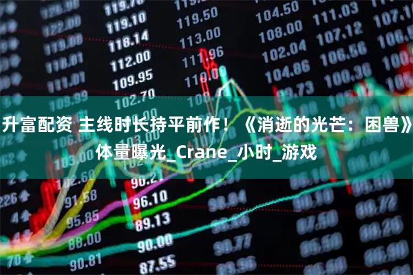 升富配资 主线时长持平前作!《消逝的光芒:困兽》体量曝光_Crane_小时_游戏