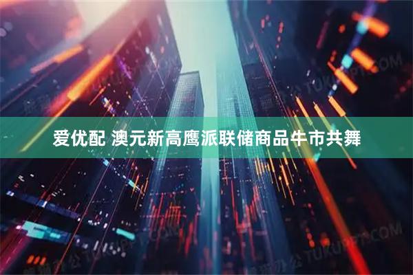 爱优配 澳元新高鹰派联储商品牛市共舞