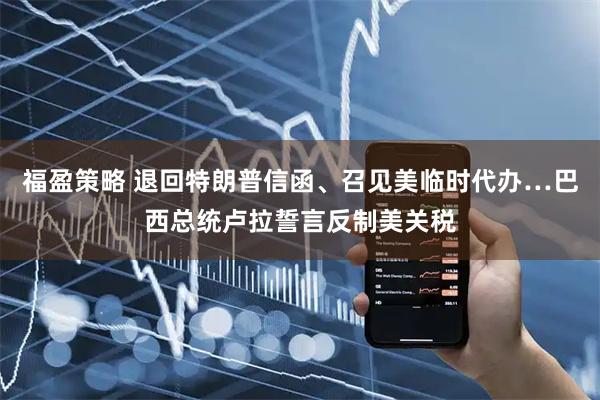 福盈策略 退回特朗普信函、召见美临时代办…巴西总统卢拉誓言反制美关税