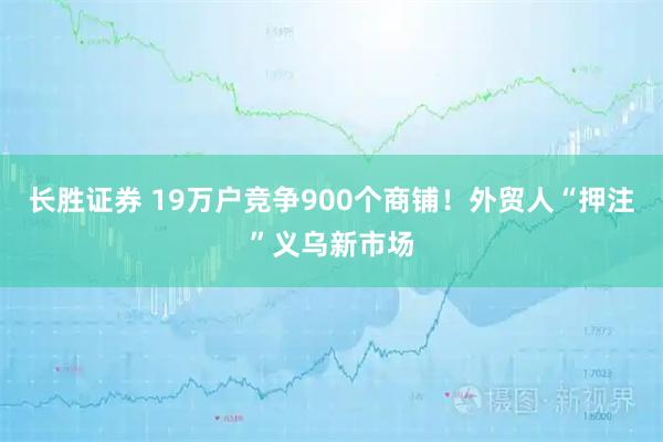 长胜证券 19万户竞争900个商铺！外贸人“押注”义乌新市场