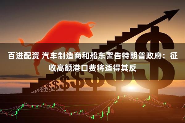 百进配资 汽车制造商和船东警告特朗普政府：征收高额港口费将适得其反