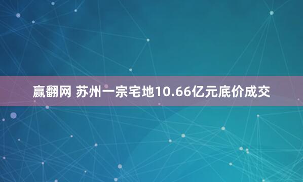 赢翻网 苏州一宗宅地10.66亿元底价成交