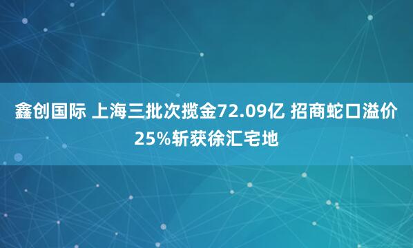 鑫创国际 上海三批次揽金72.09亿 招商蛇口溢价25%斩获徐汇宅地