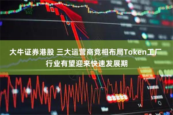大牛证券港股 三大运营商竞相布局Token工厂 行业有望迎来快速发展期