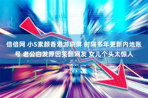 倍倍网 小S素颜香港游刷屏 时隔多年更新内地账号 老公白发原因笑翻网友 女儿个头太惊人