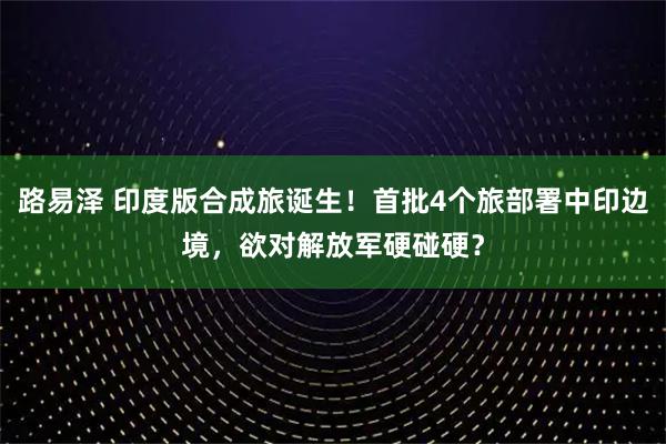 路易泽 印度版合成旅诞生!首批4个旅部署中印边境,欲对解放军硬碰硬?