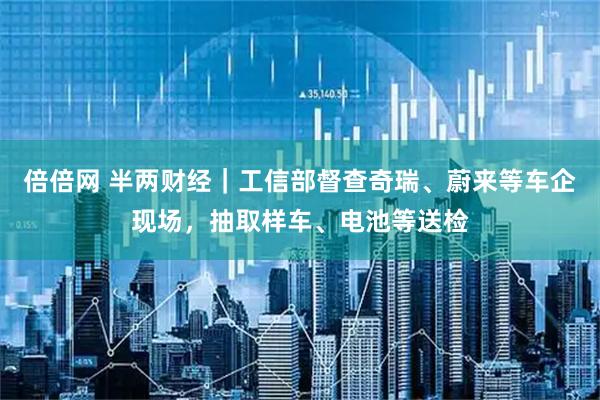倍倍网 半两财经｜工信部督查奇瑞、蔚来等车企现场，抽取样车、电池等送检