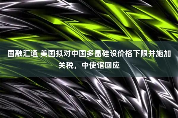 国融汇通 美国拟对中国多晶硅设价格下限并施加关税,中使馆回应
