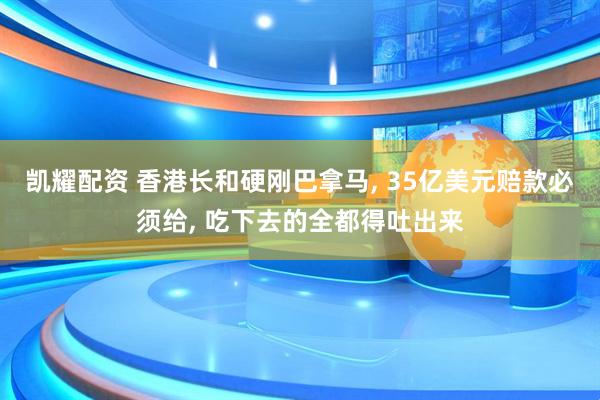 凯耀配资 香港长和硬刚巴拿马, 35亿美元赔款必须给, 吃下去的全都得吐出来