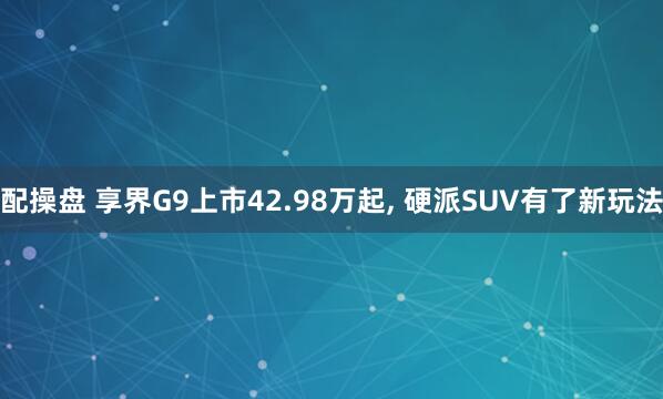 配操盘 享界G9上市42.98万起, 硬派SUV有了新玩法