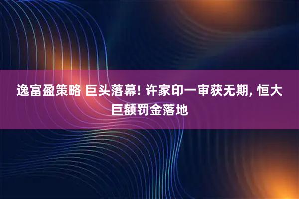 逸富盈策略 巨头落幕! 许家印一审获无期, 恒大巨额罚金落地