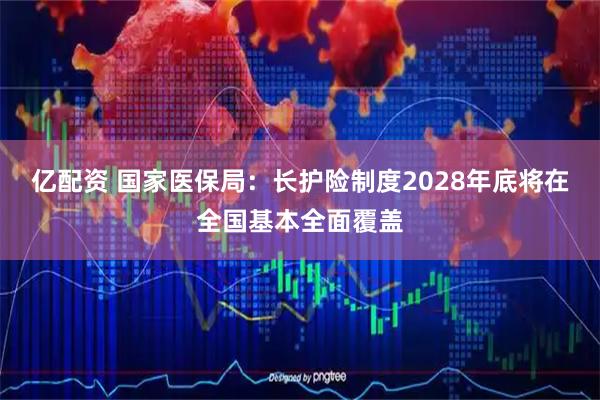 亿配资 国家医保局：长护险制度2028年底将在全国基本全面覆盖
