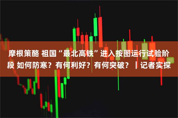 摩根策酪 祖国“最北高铁”进入按图运行试验阶段 如何防寒？有何利好？有何突破？｜记者实探