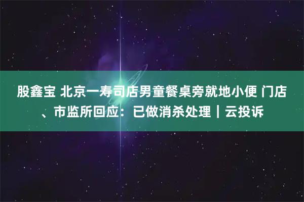 股鑫宝 北京一寿司店男童餐桌旁就地小便 门店、市监所回应：已做消杀处理｜云投诉