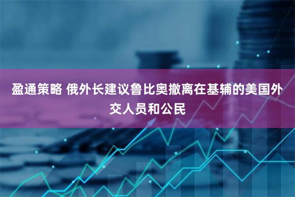 盈通策略 俄外长建议鲁比奥撤离在基辅的美国外交人员和公民