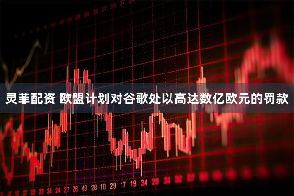灵菲配资 欧盟计划对谷歌处以高达数亿欧元的罚款